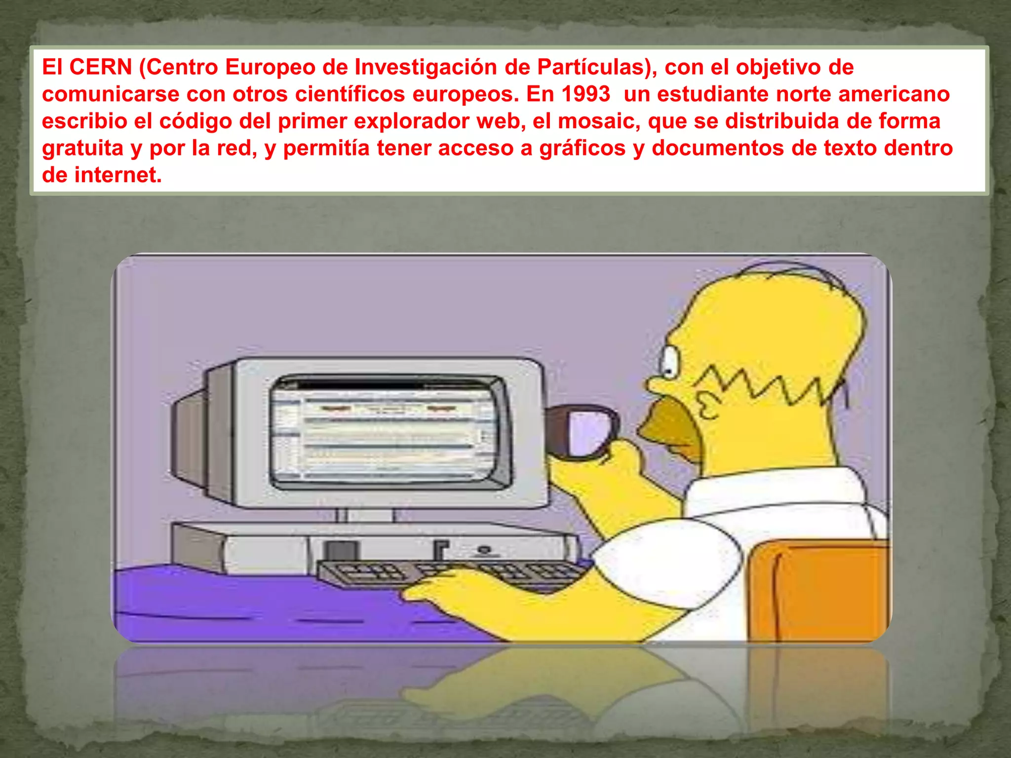 El CERN (Centro Europeo de Investigación de Partículas), con el objetivo de
comunicarse con otros científicos europeos. En 1993 un estudiante norte americano
escribio el código del primer explorador web, el mosaic, que se distribuida de forma
gratuita y por la red, y permitía tener acceso a gráficos y documentos de texto dentro
de internet.
 