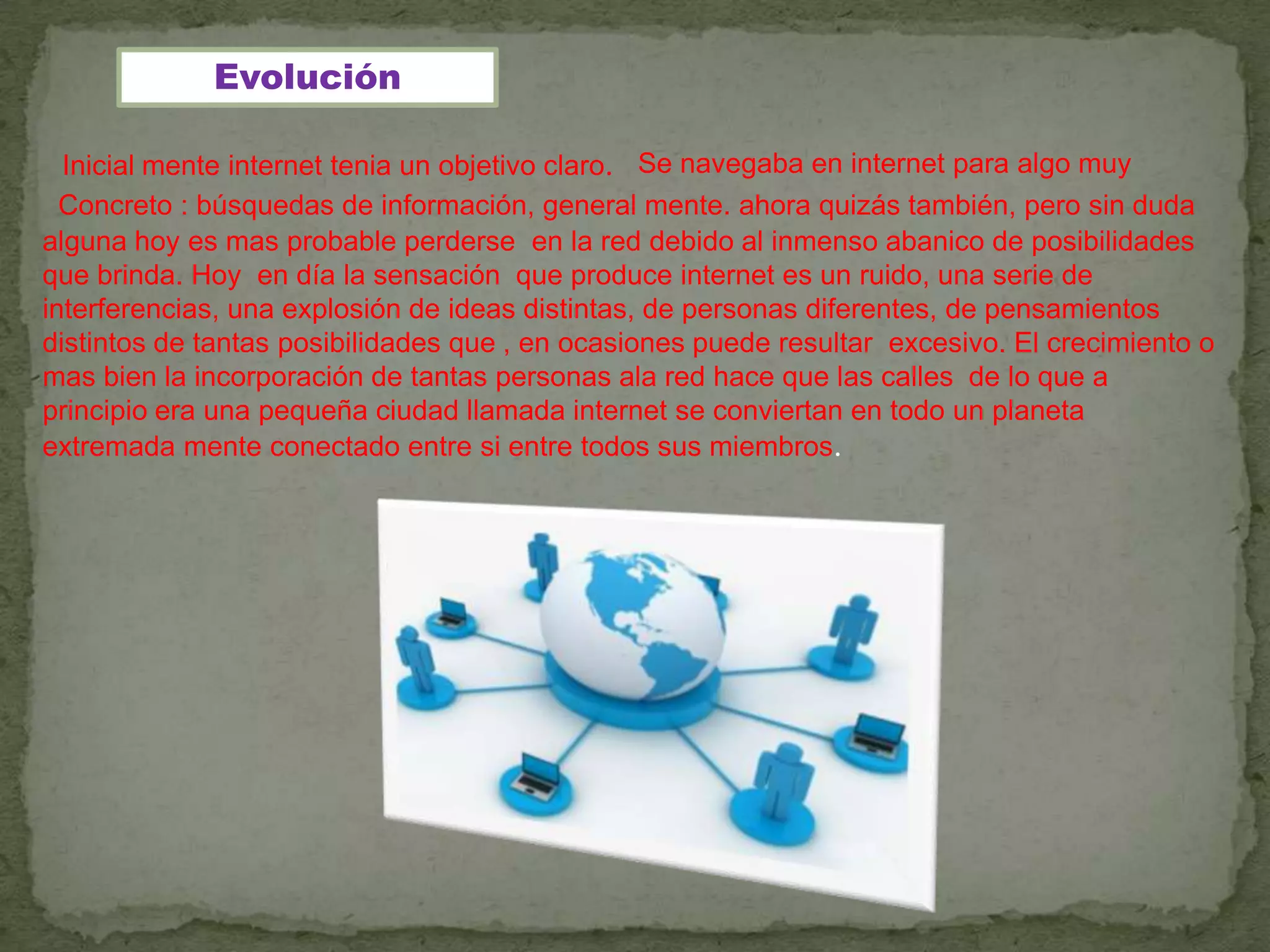 Evolución

  Inicial mente internet tenia un objetivo claro. Se navegaba en internet para algo muy
  Concreto : búsquedas de información, general mente. ahora quizás también, pero sin duda
alguna hoy es mas probable perderse en la red debido al inmenso abanico de posibilidades
que brinda. Hoy en día la sensación que produce internet es un ruido, una serie de
interferencias, una explosión de ideas distintas, de personas diferentes, de pensamientos
distintos de tantas posibilidades que , en ocasiones puede resultar excesivo. El crecimiento o
mas bien la incorporación de tantas personas ala red hace que las calles de lo que a
principio era una pequeña ciudad llamada internet se conviertan en todo un planeta
extremada mente conectado entre si entre todos sus miembros.
 