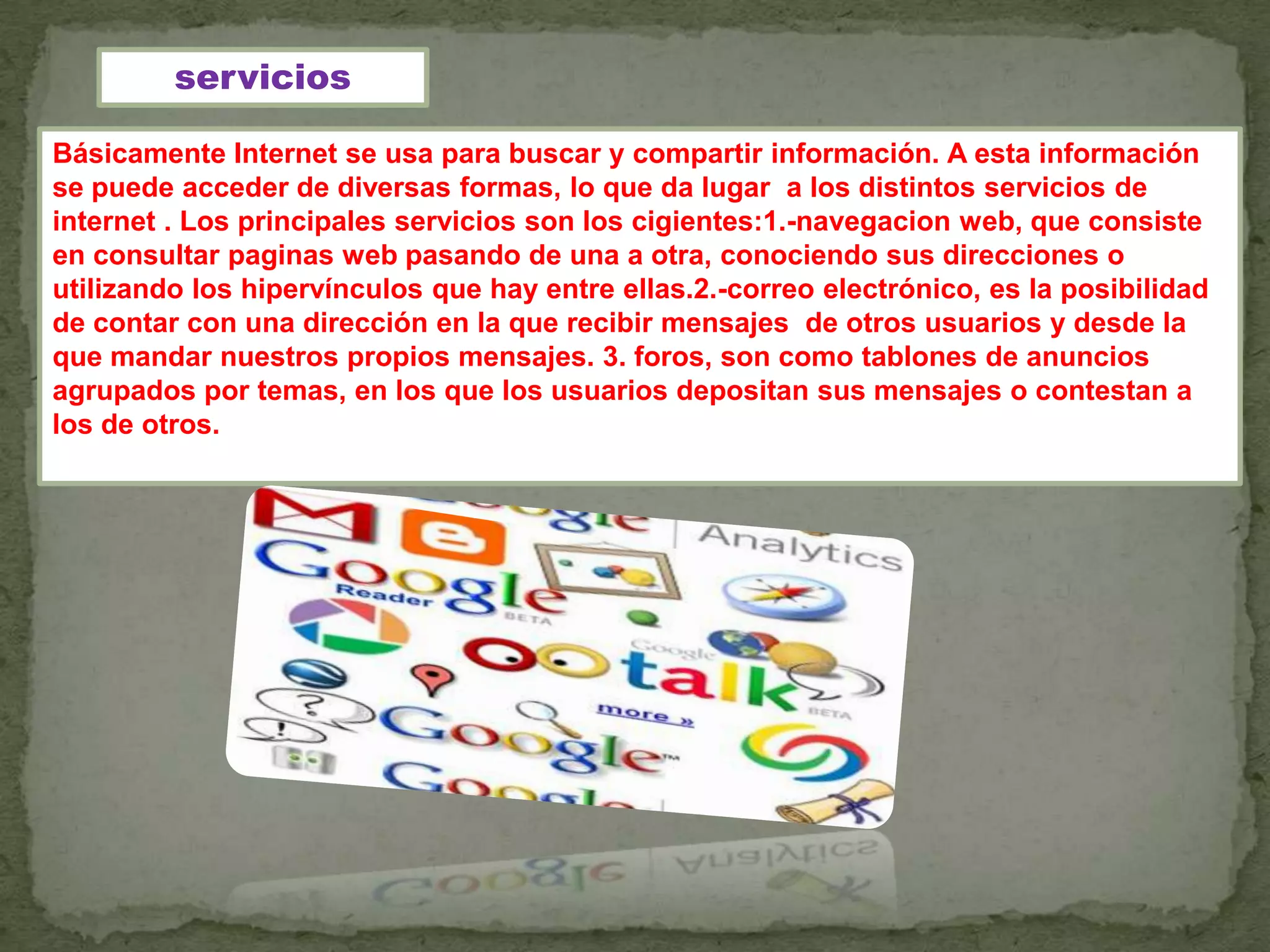 servicios

Básicamente Internet se usa para buscar y compartir información. A esta información
se puede acceder de diversas formas, lo que da lugar a los distintos servicios de
internet . Los principales servicios son los cigientes:1.-navegacion web, que consiste
en consultar paginas web pasando de una a otra, conociendo sus direcciones o
utilizando los hipervínculos que hay entre ellas.2.-correo electrónico, es la posibilidad
de contar con una dirección en la que recibir mensajes de otros usuarios y desde la
que mandar nuestros propios mensajes. 3. foros, son como tablones de anuncios
agrupados por temas, en los que los usuarios depositan sus mensajes o contestan a
los de otros.
 