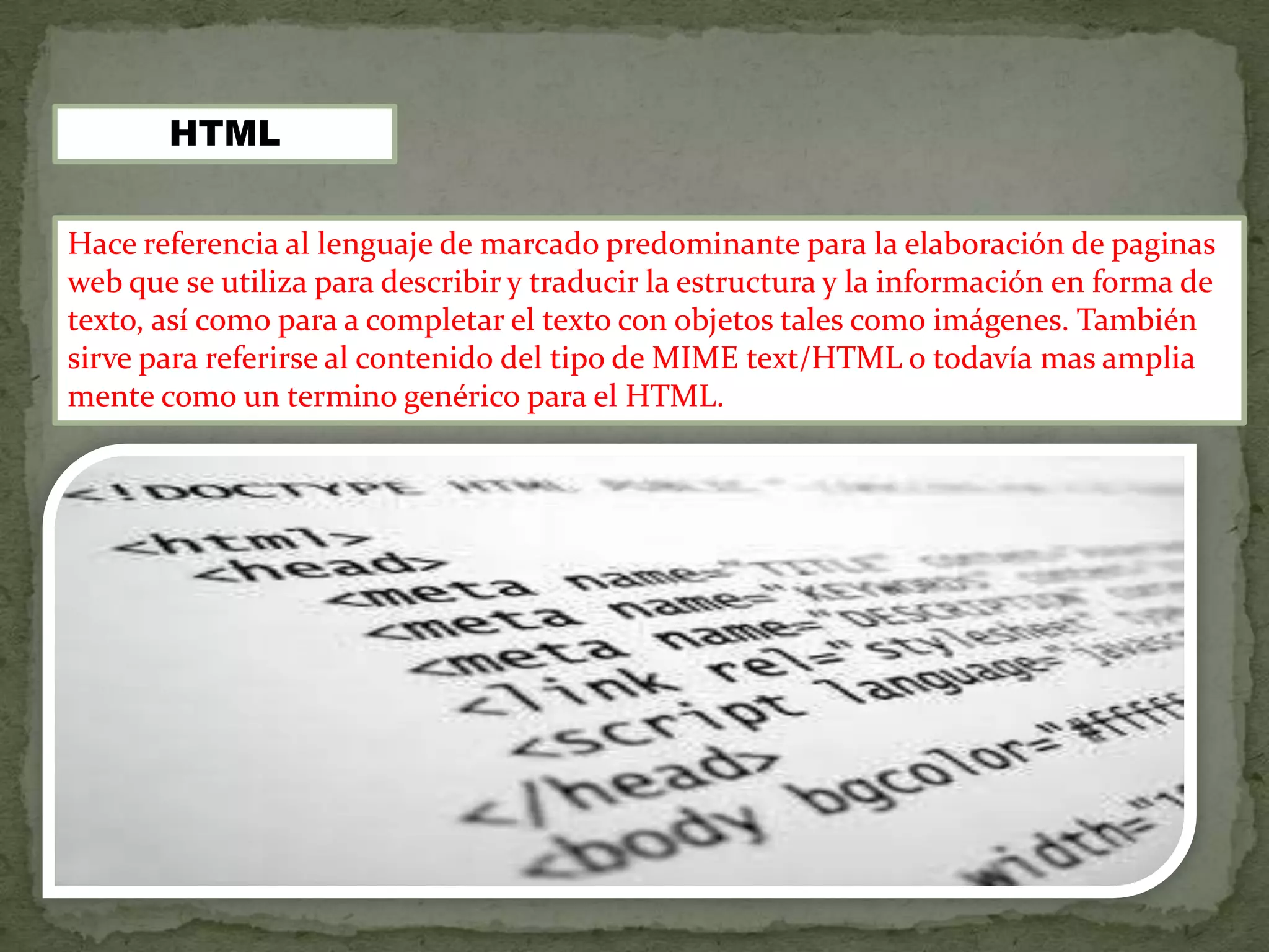 HTML


Hace referencia al lenguaje de marcado predominante para la elaboración de paginas
web que se utiliza para describir y traducir la estructura y la información en forma de
texto, así como para a completar el texto con objetos tales como imágenes. También
sirve para referirse al contenido del tipo de MIME text/HTML o todavía mas amplia
mente como un termino genérico para el HTML.
 