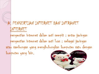 A. PENGERTIAN INTERNET DAN INTRANET
   INTERNET
   pengertian internet dalam arti sempit : antar jaringan
   pengertian internet dalam arti luas : sebagai jaringan
atau sambungan yang menghubungkan komputer satu dengan
komputer yang lain.
 