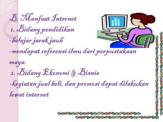 B. Manfaat Internet
 1. Bidang pendidikan
-belajar jarak jauh
-mendapat referensi ilmu dari perpustakaan
maya.
 2. Bidang Ekonomi & Bisnis
-kegiatan jual beli, dan promosi dapat dilakukan
lewat internet
 