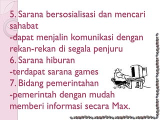 5. Sarana bersosialisasi dan mencari
sahabat
-dapat menjalin komunikasi dengan
rekan-rekan di segala penjuru
6. Sarana hiburan
-terdapat sarana games
7. Bidang pemerintahan
-pemerintah dengan mudah
memberi informasi secara Max.
 