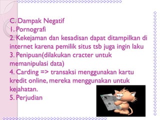 C. Dampak Negatif
1. Pornografi
2. Kekejaman dan kesadisan dapat ditampilkan di
internet karena pemilik situs tsb juga ingin laku
3. Penipuan(dilakukan cracter untuk
memanipulasi data)
4. Carding => transaksi menggunakan kartu
kredit online, mereka menggunakan untuk
kejahatan.
5. Perjudian
 