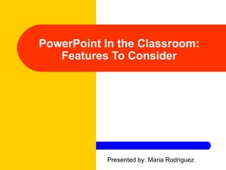 PowerPoint In the Classroom: Features To Consider Presented by: Maria Rodriguez 