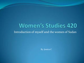 Women’s Studies 420 Introduction of myself and the women of Sudan By: Jessica C 
