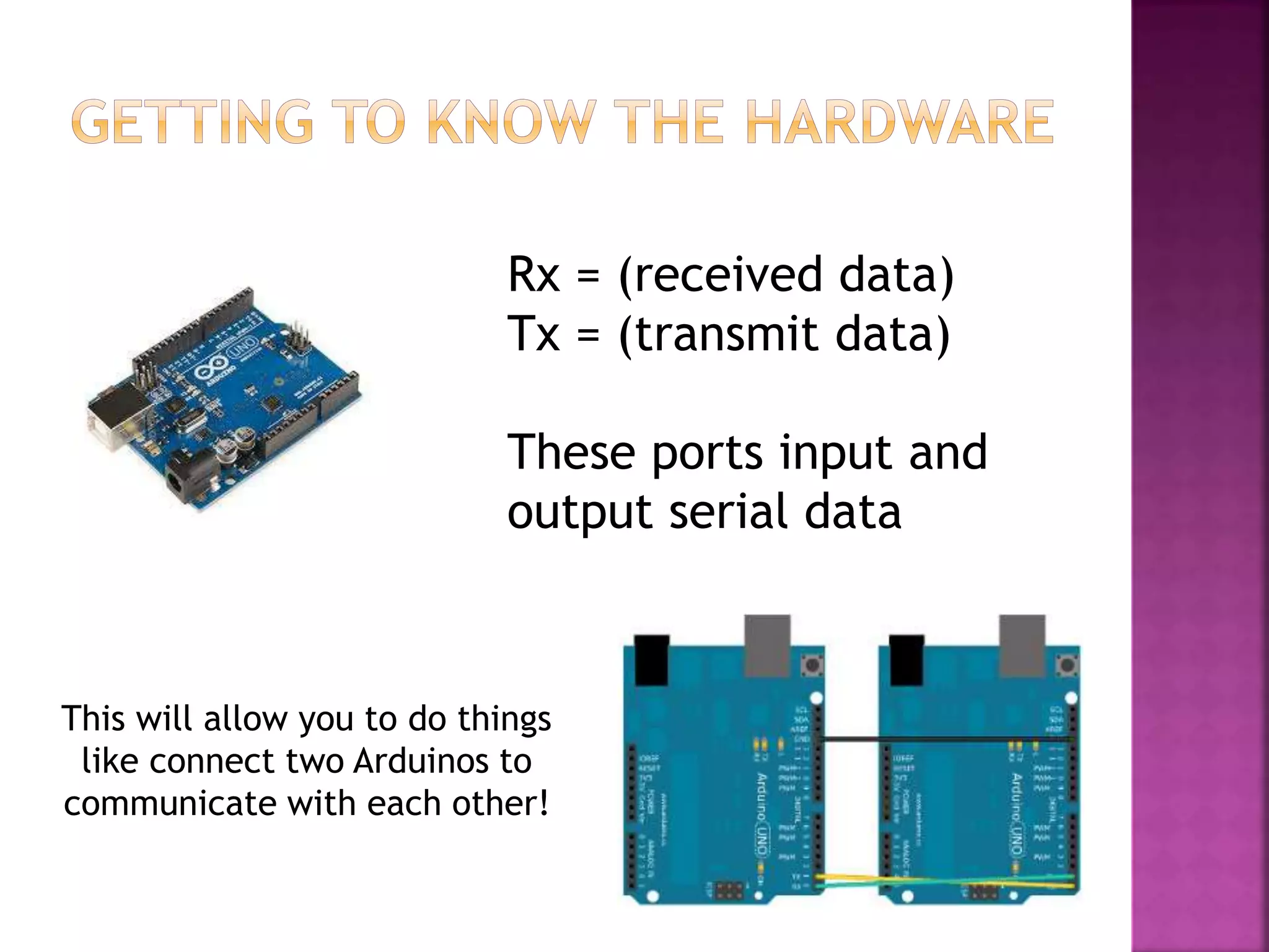 Rx = (received data)
Tx = (transmit data)
These ports input and
output serial data
This will allow you to do things
like connect two Arduinos to
communicate with each other!
 