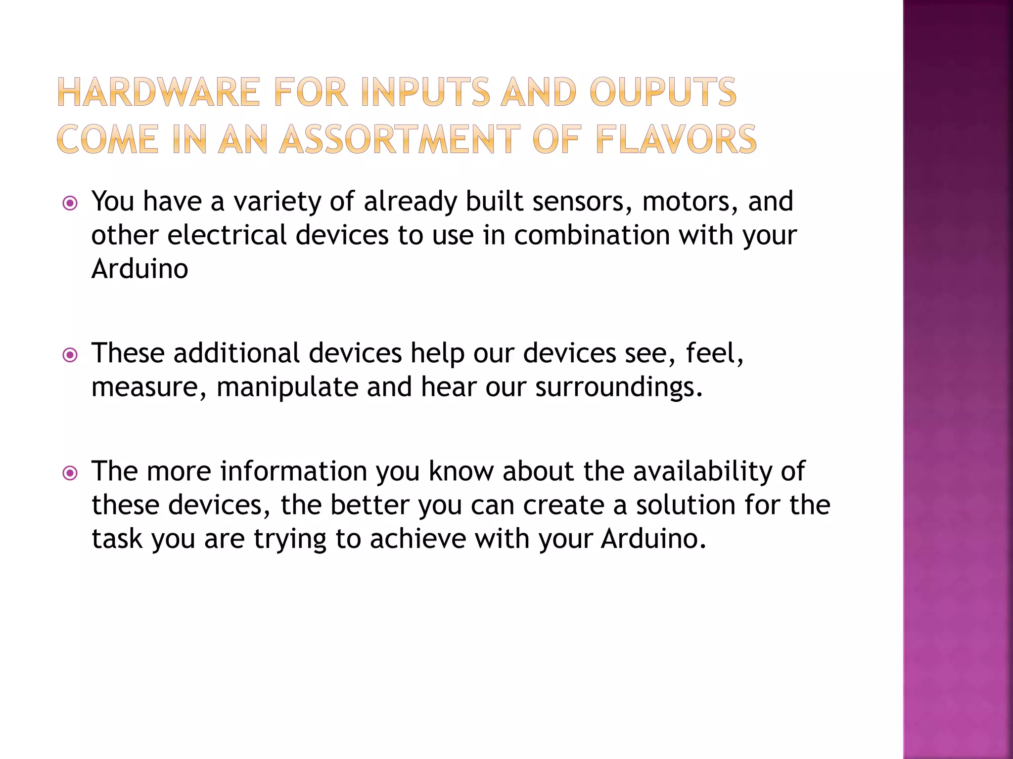  You have a variety of already built sensors, motors, and
other electrical devices to use in combination with your
Arduino
 These hardware devices are similar to your five senses.
These hardware devices our devices: See, feel, manipulate
and hear our surroundings.
 The more information you know about the availability of
these devices, the better you can create a solution for the
task you are trying to achieve with your Arduino.
 