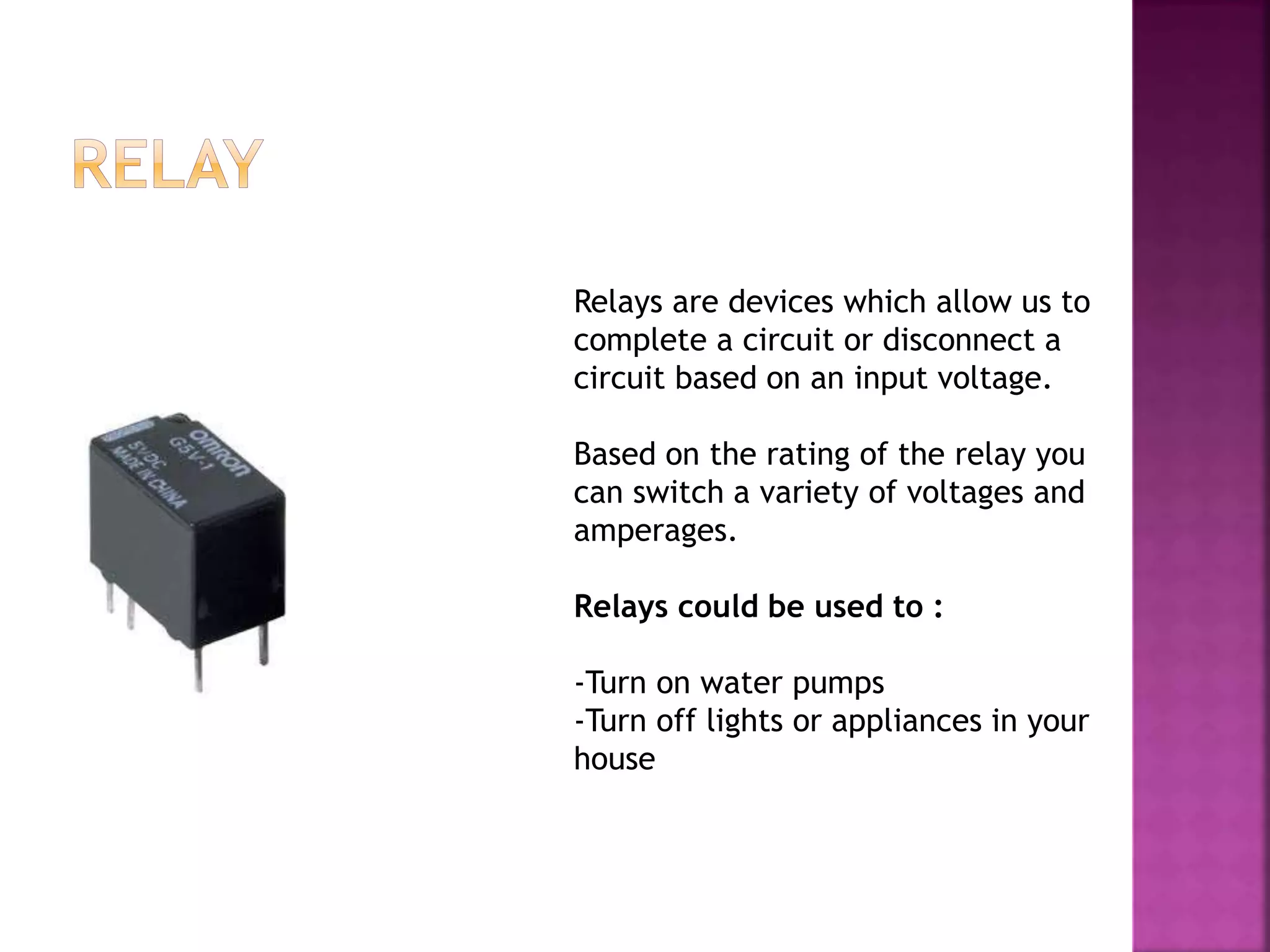Relays are devices which allow us to
complete a circuit or disconnect a
circuit based on an input voltage.
Based on the rating of the relay you
can switch a variety of voltages and
amperages.
Relays could be used to :
-Turn on water pumps
-Turn off lights or appliances in your
house
 