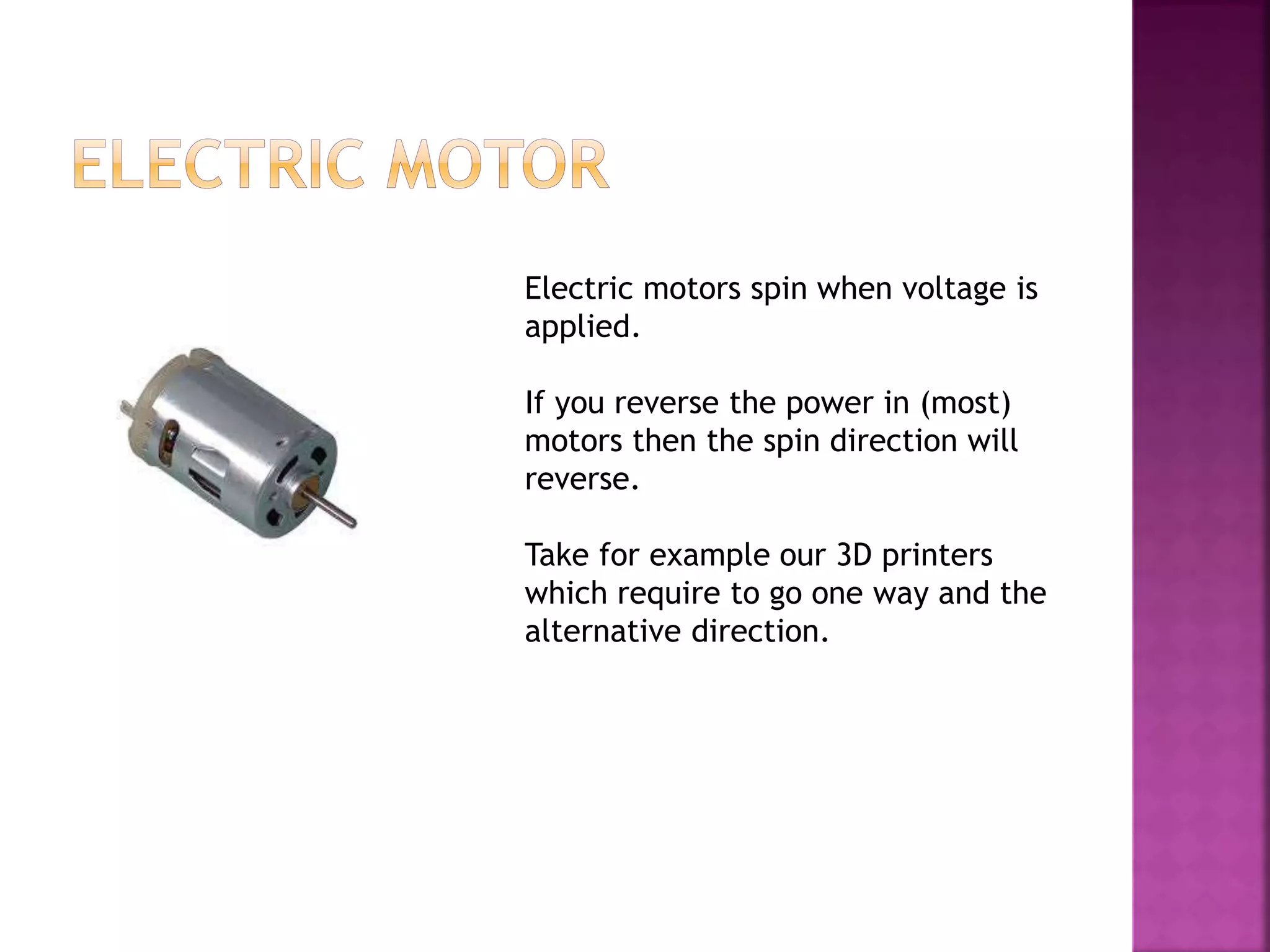 Electric motors spin when voltage is
applied.
If you reverse the power in (most)
motors then the spin direction will
reverse.
Take for example our 3D printers
which require to go one way and the
alternative direction.
 