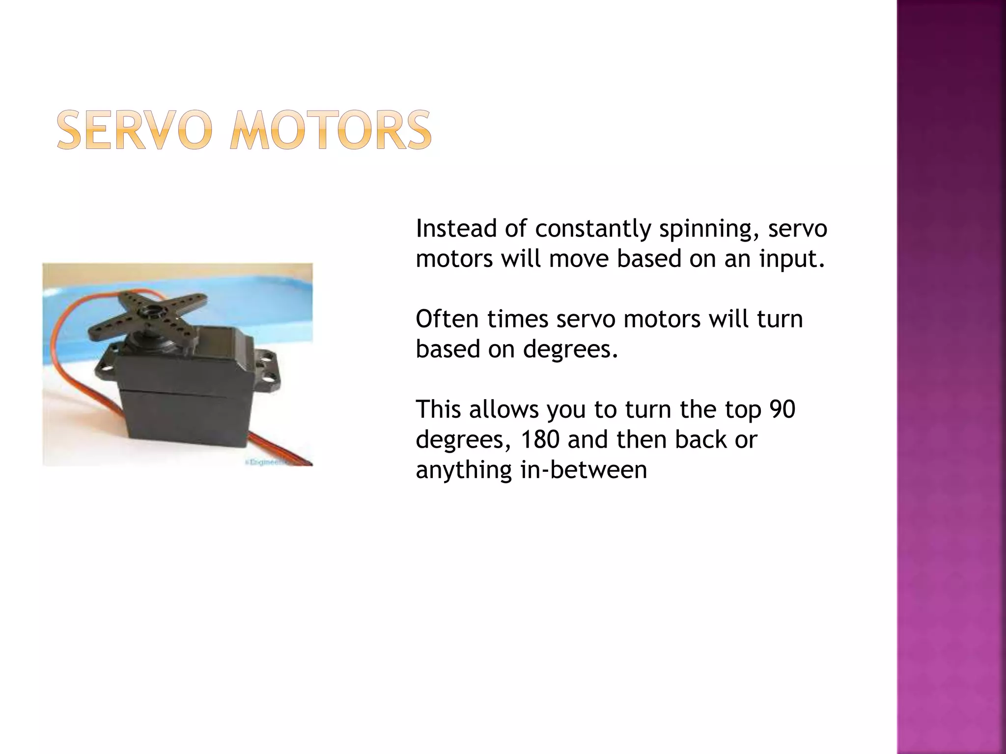 Instead of constantly spinning, servo
motors will move based on an input.
Often times servo motors will turn
based on degrees.
This allows you to turn the top 90
degrees, 180 and then back or
anything in-between
 
