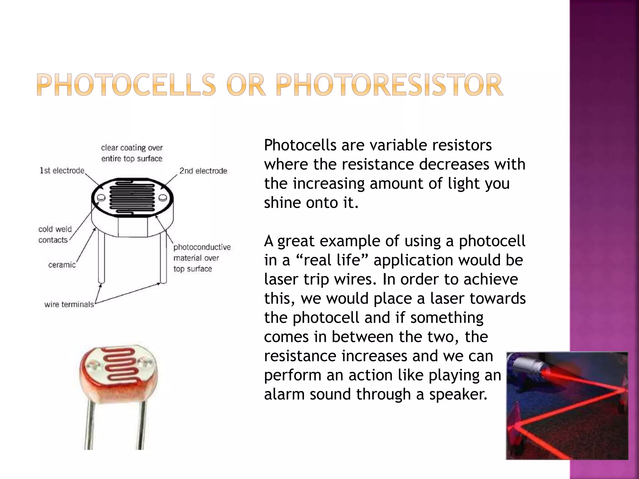 Photocells are variable resistors
where the resistance decreases with
the increasing amount of light you
shine onto it.
A great example of using a photocell
in a “real life” application would be
laser trip wires. In order to achieve
this, we would place a laser towards
the photocell and if something
comes in between the two, the
resistance increases and we can
perform an action like playing an
alarm sound through a speaker.
 