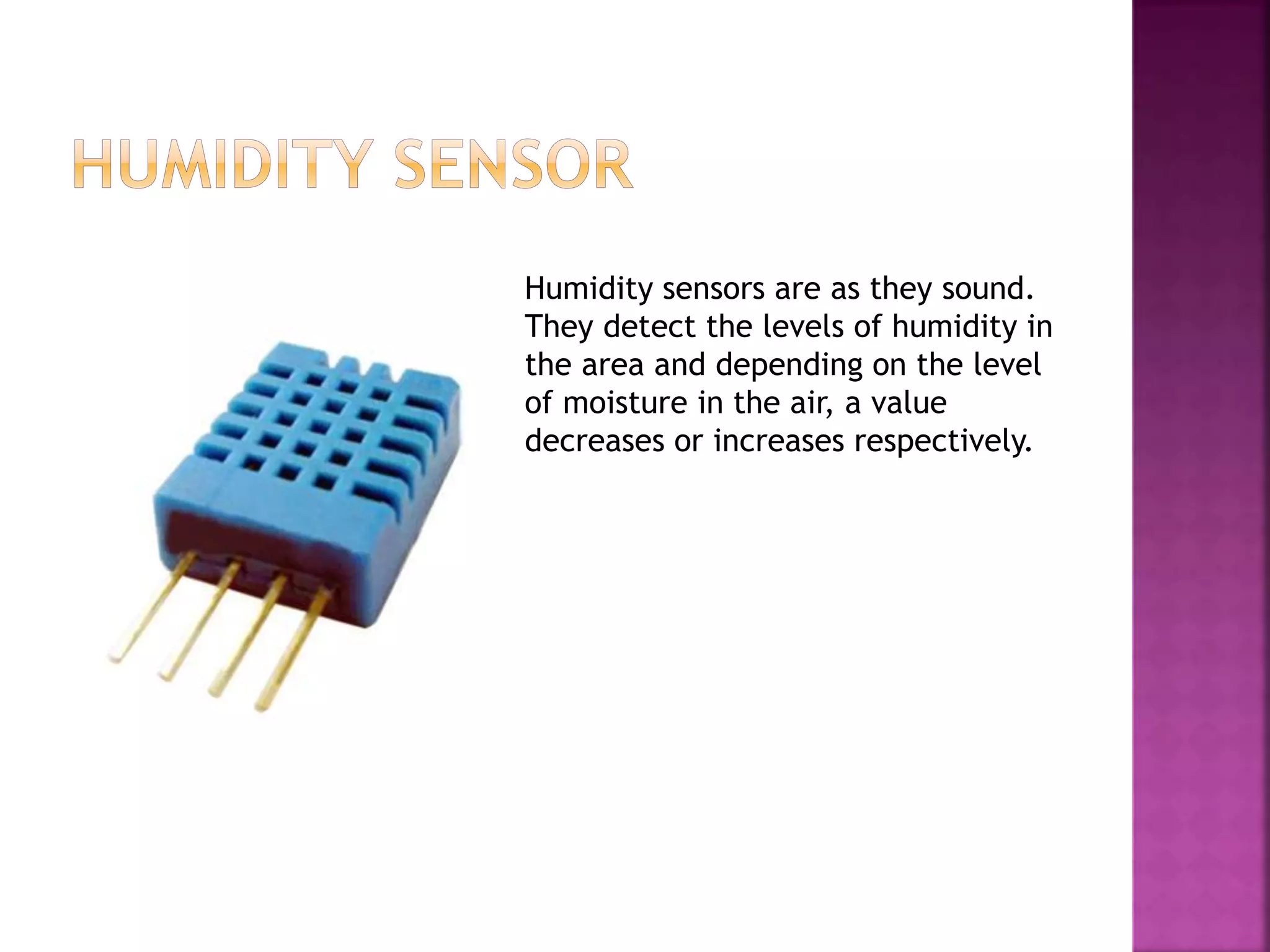 Humidity sensors are as they sound.
They detect the levels of humidity in
the area and depending on the level
of moisture in the air, a value
decreases or increases respectively.
 