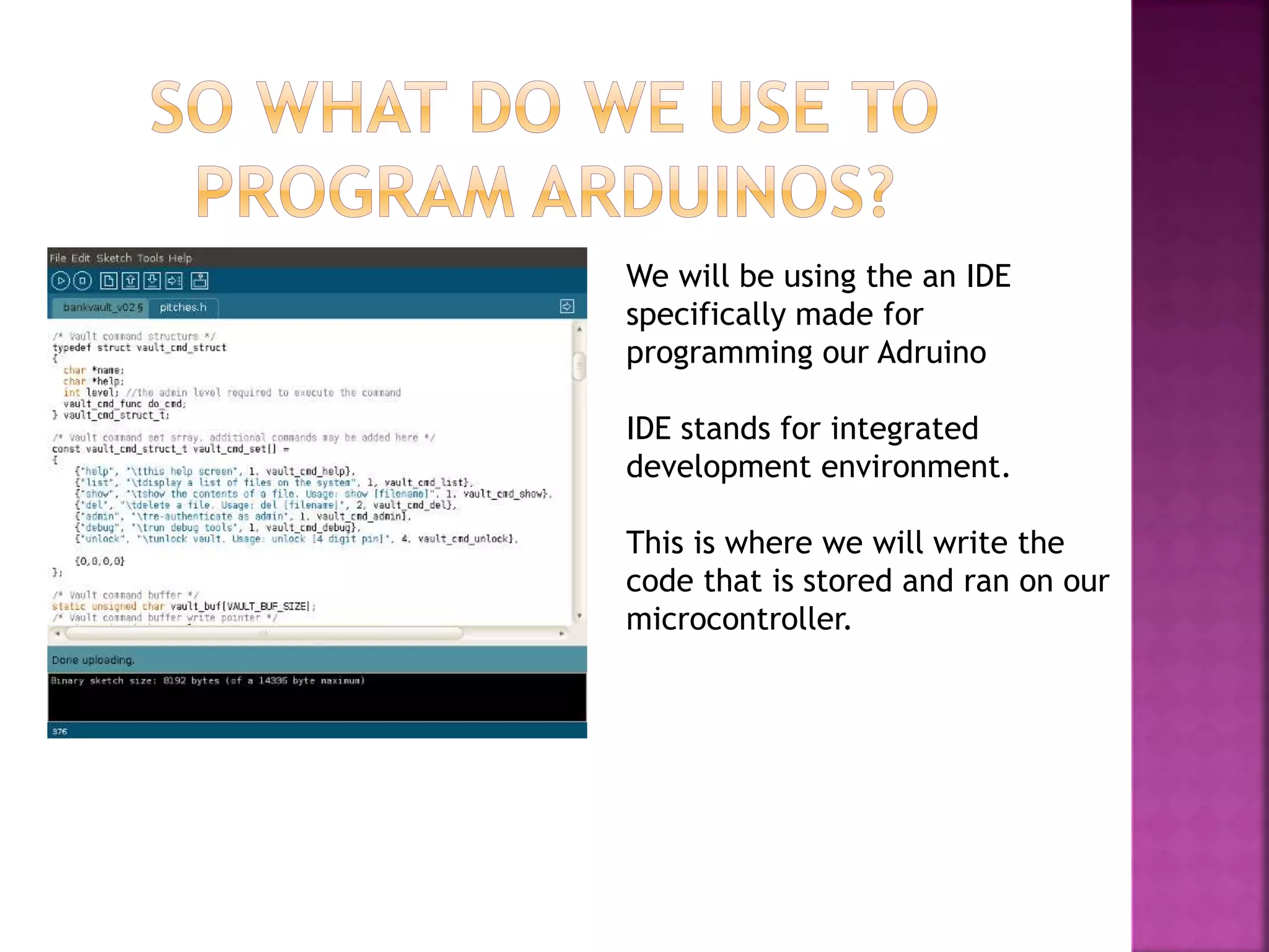We will be using the an IDE
specifically made for
programming our Adruino
IDE stands for integrated
development environment.
This is where we will write the
code that is stored and ran on our
microcontroller.
 