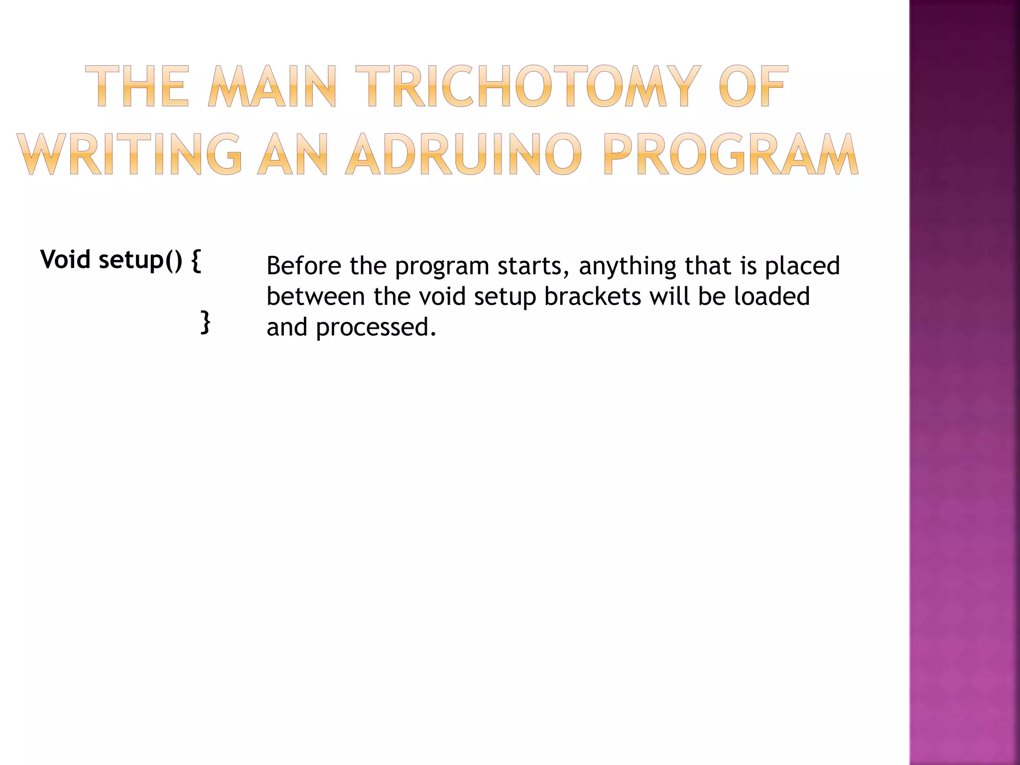 Void setup() {
}
Before the program starts, anything that is placed
between the void setup brackets will be loaded
and processed.
 