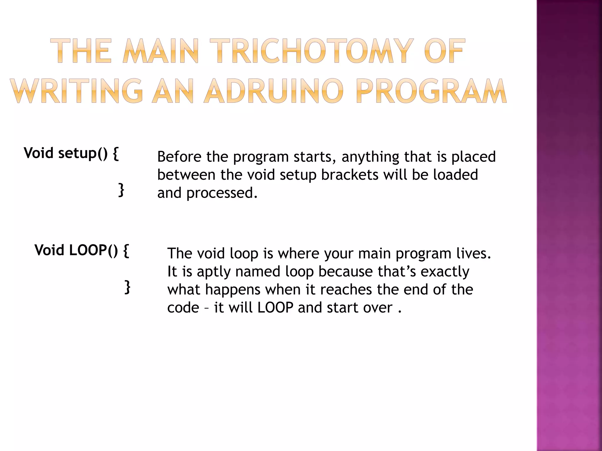 Void setup() {
}
Before the program starts, anything that is placed
between the void setup brackets will be loaded
and processed.
Void LOOP() {
}
The void loop is where your main program lives.
It is aptly named loop because that’s exactly
what happens when it reaches the end of the
code – it will LOOP and start over .
 