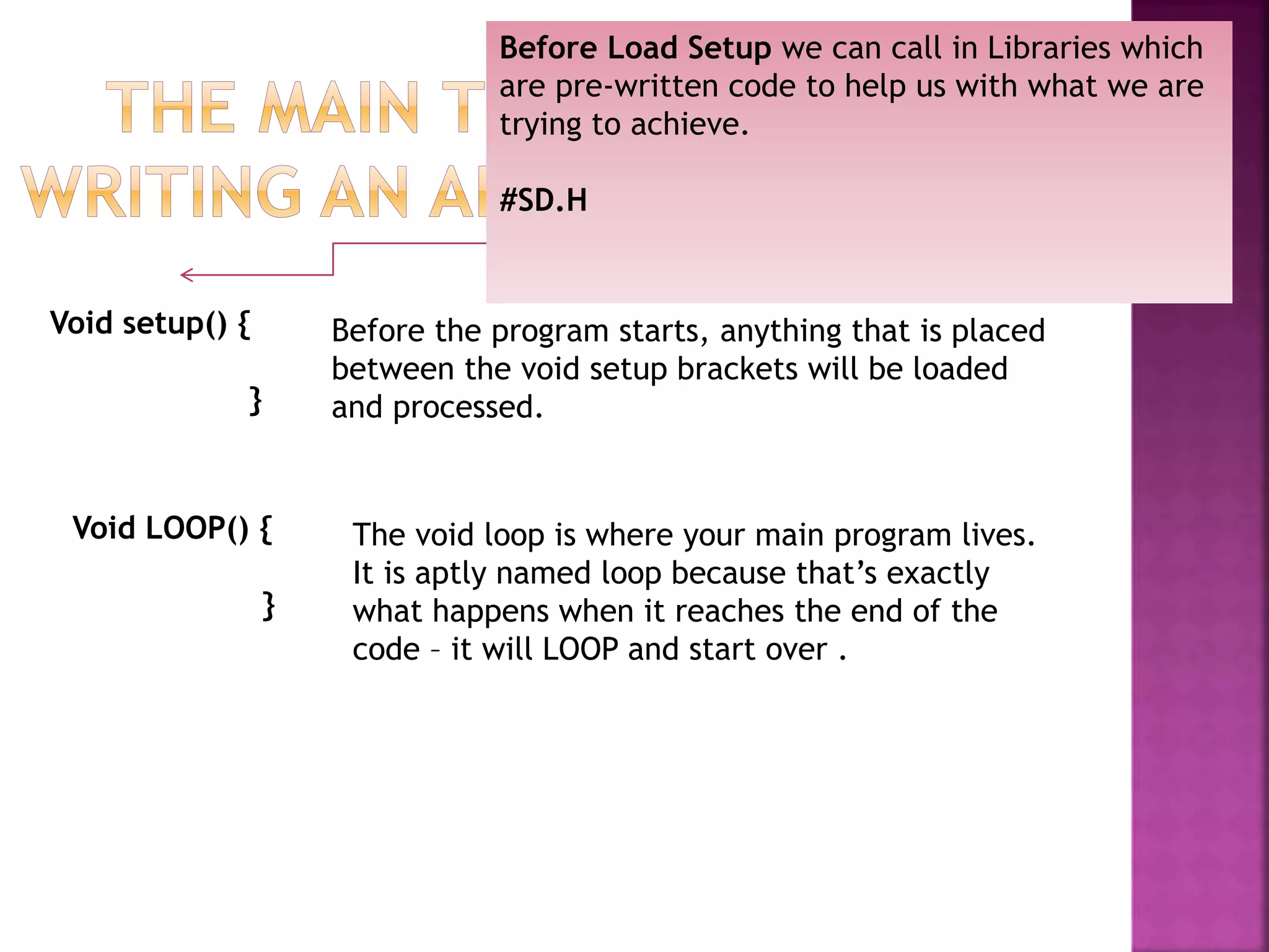 Void setup() {
}
Before the program starts, anything that is placed
between the void setup brackets will be loaded
and processed.
Void LOOP() {
}
The void loop is where your main program lives.
It is aptly named loop because that’s exactly
what happens when it reaches the end of the
code – it will LOOP and start over .
Before Load Setup we can call in Libraries which
are pre-written code to help us with what we are
trying to achieve.
#SD.H
 
