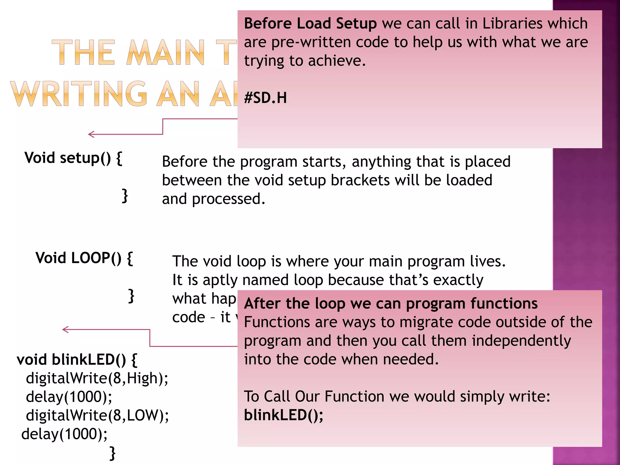 Void setup() {
}
Before the program starts, anything that is placed
between the void setup brackets will be loaded
and processed.
Void LOOP() {
}
The void loop is where your main program lives.
It is aptly named loop because that’s exactly
what happens when it reaches the end of the
code – it will LOOP and start over .
Before Load Setup we can call in Libraries which
are pre-written code to help us with what we are
trying to achieve.
#SD.H
After the loop we can program functions
Functions are ways to migrate code outside of the
program and then you call them independently
into the code when needed.
To Call Our Function we would simply write:
blinkLED();
void blinkLED() {
digitalWrite(8,High);
delay(1000);
digitalWrite(8,LOW);
delay(1000);
}
 