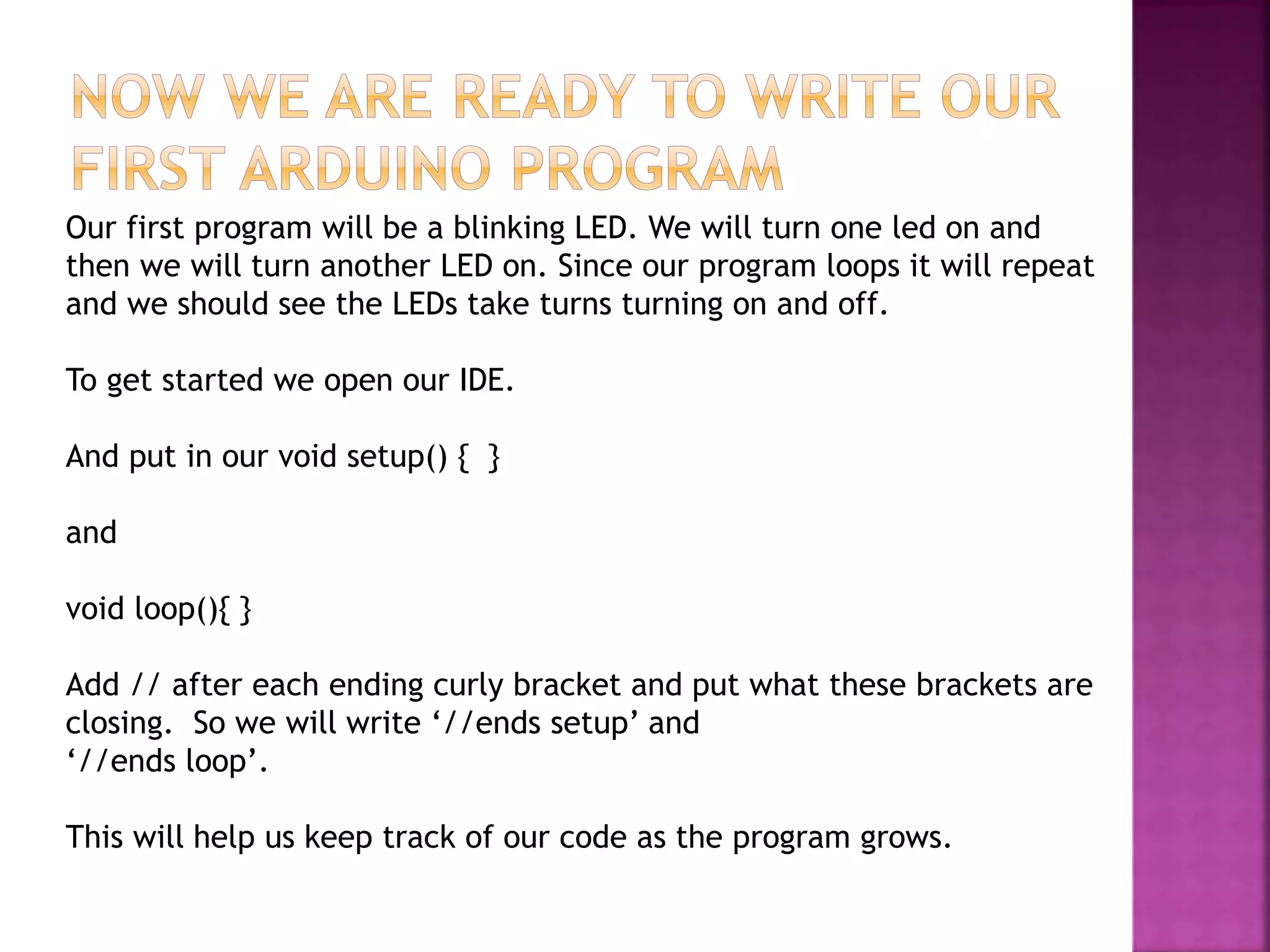 Our first program will be a blinking LED. We will turn one led on and
then we will turn another LED on. Since our program loops it will repeat
and we should see the LEDs take turns turning on and off.
To get started we open our IDE.
And put in our void setup() { }
and
void loop(){ }
Add // after each ending curly bracket and put what these brackets are
closing. So we will write ‘//ends setup’ and
‘//ends loop’.
This will help us keep track of our code as the program grows.
 