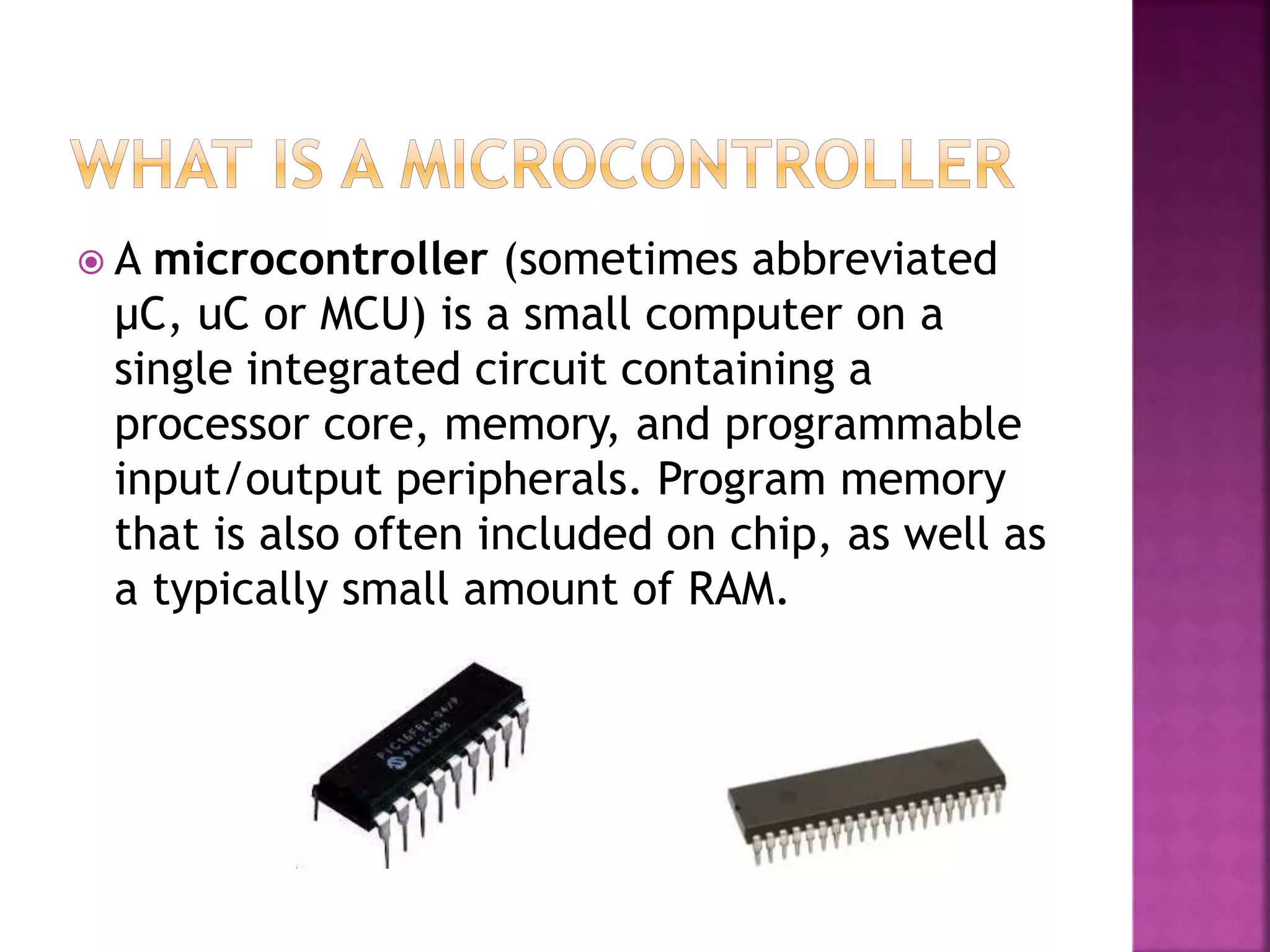  A microcontroller (sometimes abbreviated
µC, uC or MCU) is a small computer on a
single integrated circuit containing a
processor core, memory, and programmable
input/output peripherals. Program memory
that is also often included on chip, as well as
a typically small amount of RAM.
 