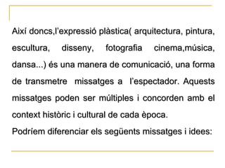 Així doncs,l’expressió plàstica( arquitectura, pintura, escultura, disseny, fotografia cinema,música, dansa...) és una manera de comunicació, una forma de transmetre  missatges a  l’espectador. Aquests missatges poden ser múltiples i concorden amb el context històric i cultural de cada època. Podríem diferenciar els següents missatges i idees: 