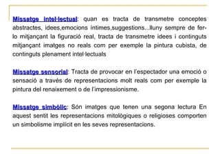 Missatge intel·lectual : quan es tracta de transmetre conceptes abstractes, idees,emocions íntimes,suggestions...lluny sempre de fer-lo mitjançant la figuració real, tracta de transmetre idees i continguts mitjançant imatges no reals com per exemple la pintura cubista, de continguts plenament intel·lectuals Missatge sensorial : Tracta de provocar en l’espectador una emoció o sensació a través de representacions molt reals com per exemple la pintura del renaixement o de l’impressionisme. Missatge simbòlic :  Són imatges que tenen una segona lectura En aquest sentit les representacions mitològiques o religioses comporten un simbolisme implícit en les seves representacions. 