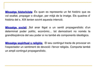 Missatge historicista : És quan es representa un fet històric que es vol exaltat, propagar o divulgar, per mitjà de la imatge. Els quadres d’ història del s. XIX tenien sovint aquesta intenció. Missatge social :   Sol anar lligat a un sentit propagandístic d’un determinat poder polític, econòmic... tot demostrant no només la grandiloqüència del seu poder si no també els components ideològics. Missatge espiritual o religiós :   El seu contingut tracta de provocar en l’espectador un sentiment de devoció i fervor religiós. Comporta també un ampli contingut propagandístic.  