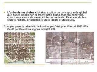 . L’urbanisme d eles ciutats:  explica un concepte més global que busca relacionar el traçat urbà d’una manera coherent, creant una xarxa de carrers intercomunicats. És el cas de les ciutats radials, ortogonals ciutats ideals o utòpiques. Exemple: projecte urbanístic de Londres per Cristopher Wren al 1666 i Pla Cerdà per Barcelona segona meitat S XIX. 