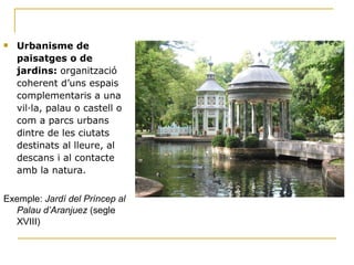 Urbanisme de paisatges o de jardins:  organització coherent d’uns espais complementaris a una vil·la, palau o castell o com a parcs urbans dintre de les ciutats destinats al lleure, al descans i al contacte amb la natura. Exemple:  Jardí del Príncep al Palau d’Aranjuez  (segle XVIII) 
