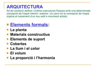 ARQUITECTURA   Art de construir edificis i d’altres estructures físiques amb una determinada concepció de l’espai interior i exterior. Un canvi en la concepció de l’espai implica el naixement d’un nou estil o moviment artístic. Elements formals : La planta Materials constructius Elements de suport Cobertes La llum i el color El volum La proporció i l’harmonia 