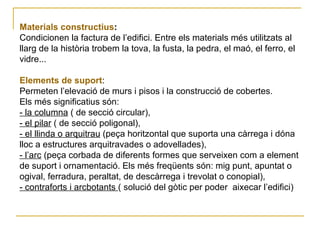 Materials constructius :   Condicionen la factura de l’edifici. Entre els materials més utilitzats al llarg de la història trobem la tova, la fusta, la pedra, el maó, el ferro, el vidre... Elements de suport :  Permeten l’elevació de murs i pisos i la construcció de cobertes.  Els més significatius són:  - la columna  ( de secció circular),  - el pilar  ( de secció poligonal),  - el llinda o arquitrau  (peça horitzontal que suporta una càrrega i dóna lloc a estructures arquitravades o adovellades),  - l’arc  (peça corbada de diferents formes que serveixen com a element de suport i ornamentació. Els més freqüents són: mig punt, apuntat o ogival, ferradura, peraltat, de descàrrega i trevolat o conopial),  - contraforts i arcbotants  ( solució del gòtic per poder  aixecar l’edifici) 
