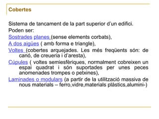 Cobertes Sistema de tancament de la part superior d’un edifici. Poden ser:  Sostrades   planes   (sense elements corbats),  A dos aigües  ( amb forma e triangle),  Voltes  (cobertes arquejades. Les més freqüents són: de canó, de creueria i d’aresta),  Cúpules  ( voltes semiesfèriques, normalment cobreixen un espai quadrat i són suportades per unes peces anomenades trompes o petxines),  Laminades o modulars  (a partir de la utilització massiva de nous materials – ferro,vidre,materials plàstics,alumini-) 