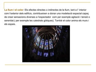 La llum i el color :  Els efectes directes o indirectes de la llum, tant a l’ interior  com l’exterior dels edificis, contribueixen a donar una modelació espacial capaç  de crear sensacions diverses a l’espectador  com per exemple agitació i tensió o  serenitat.( per exemple les catedrals gòtiques). També el color anima els murs i  els espais. 