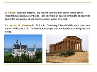 El volum :  El joc de masses i els volums externs d’un edifici també tenen  importància estètica o simbòlica. (per exemple un castell simbolitza el poder de  l’autoritat  mitjançant el seu impressionant volum exterior). La proporció i l’harmonia :  Es tracta d’aconseguir l’equilibri de les proporcions  de tot l’edifici, és a dir, l’harmonia. L’exemple més característic és l’arquitectura  grega. 