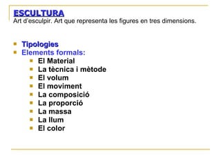 ESCULTURA Art d’esculpir. Art que representa les figures en tres dimensions. Tipologies   Elements formals: El Material La tècnica i mètode El volum El moviment La composició La proporció La massa La  llum El color 