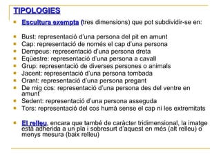 TIPOLOGIES Escultura exempta  ( tres dimensions) que pot subdividir-se en: Bust: representació d’una persona del pit en amunt Cap: representació de només el cap d’una persona Dempeus: representació d’una persona dreta Eqüestre: representació d’una persona a cavall Grup: representació de diverses persones o animals Jacent: representació d’una persona tombada Orant: representació d’una persona pregant De mig cos: representació d’una persona des del ventre en amunt Sedent: representació d’una persona asseguda Tors: representació del cos humà sense el cap ni les extremitats El relleu , encara que també de caràcter tridimensional, la imatge està adherida a un pla i sobresurt d’aquest en més (alt relleu) o menys mesura (baix relleu) 