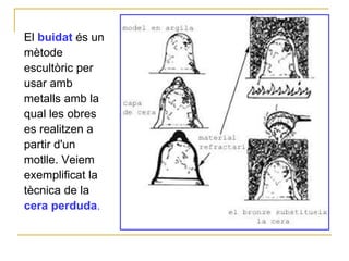 El  buidat  és un mètode escultòric per usar amb metalls amb la qual les obres es realitzen a partir d'un motlle. Veiem exemplificat la tècnica de la  cera perduda .   