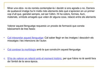 Mirar una obra  no és només contemplar-la i decidir si ens agrada o no. Darrera de qualsevol imatge ha hi molts més elements dels què s’aprecien en un primer cop d’ull que, gairebé sempre, sol ser l’últim. Hi ha colors, formes, llum, materials, símbols amagats que volen dir alguna cosa, relació entre els elements  Valorar aquest llenguatge requereix un procés de formació que consta bàsicament de tres fases: Cal interpretar aquest llenguatge : Cal saber llegir en les imatges i descobrir els missatges i les intencions de l’autor. Cal conèixer la morfologia  amb la que construïm aquest llenguatge c. S’ha de valorar en relació amb el moment històric , per que l’obra no té sentit fora de l’àmbit de la seva època. 