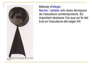 Mètode d' afegir .   Serrar  i  soldar  són dues tècniques de l'escultura contemporània. És important destacar l'ús que es fa del buit en l'escultura del segle XX   