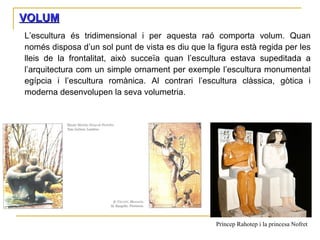 VOLUM L’escultura és tridimensional i per aquesta raó comporta volum. Quan només disposa d’un sol punt de vista es diu que la figura està regida per les lleis de la frontalitat, això succeïa quan l’escultura estava supeditada a l’arquitectura com un simple ornament per exemple l’escultura monumental egípcia i l’escultura romànica. Al contrari l’escultura clàssica, gòtica i moderna desenvolupen la seva volumetria. Príncep Rahotep i la princesa Nofret 