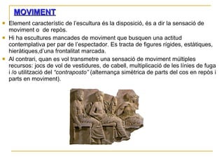 MOVIMENT : Element característic de l’escultura és la disposició, és a dir la sensació de moviment o  de repòs. Hi ha escultures mancades de moviment que busquen una actitud contemplativa per par de l’espectador. Es tracta de figures rígides, estàtiques, hieràtiques,d’una frontalitat marcada. Al contrari, quan es vol transmetre una sensació de moviment múltiples recursos: jocs de vol de vestidures, de cabell, multiplicació de les línies de fuga i /o utilització del  “contraposto”  (alternança simètrica de parts del cos en repòs i parts en moviment). 