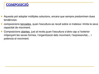 COMPOSICIÓ Aquesta pot adoptar múltiples solucions, encara que sempre predominen dues tendències: composicions  tancades , quan l’escultura es recull sobre si mateixa i limita la seva capacitat de moviment. Composicions  obertes , just al revés,quan l’escultura s’obre cap a l’exterior mitjançant les seves formes, l’organització dels moviment, l‘expressivitat,... i potencia el moviment. 