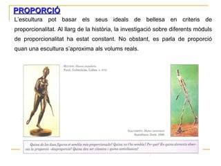PROPORCIÓ L’escultura pot basar els seus ideals de bellesa en criteris de proporcionalitat. Al llarg de la història, la investigació sobre diferents mòduls de proporcionalitat ha estat constant. No obstant, es parla de proporció quan una escultura s’aproxima als volums reals. 