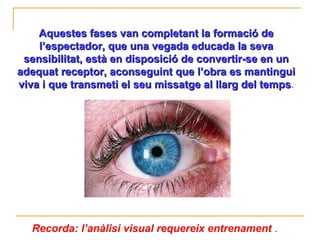 Aquestes fases van completant la formació de l’espectador, que una vegada educada la seva sensibilitat, està en disposició de convertir-se en un adequat receptor, aconseguint que l’obra es mantingui viva i que transmeti el seu missatge al llarg del temps . Recorda: l’anàlisi visual requereix entrenament  .  