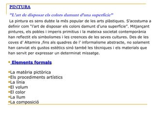 PINTURA ”L’art de disposar els colors damunt d’una superfície”   La pintura es sens dubte la més popular de les arts plàstiques. S’acostuma a definir com “l’art de disposar els colors damunt d’una superfície”. Mitjançant pintures, els pobles i imperis primitius i la mateixa societat contemporània han reflectit els simbolismes i les creences de les seves cultures. Des de les coves d’ Altamira ,fins als quadres de l’ informalisme abstracte, no solament han canviat els gustos estètics sinó també les tècniques i els materials que han servit per expressar un determinat missatge. Elements formals . La matèria pictòrica Els procediments artístics La línia El volum El color La llum La composició 