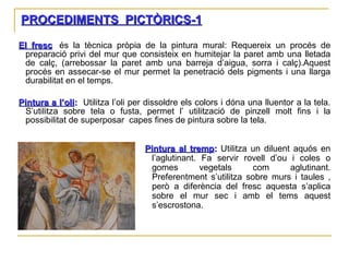 PROCEDIMENTS  PICTÒRICS-1 El fresc :  és la tècnica pròpia de la pintura mural: Requereix un procés de preparació privi del mur que consisteix en humitejar la paret amb una lletada de calç, (arrebossar la paret amb una barreja d’aigua, sorra i calç).Aquest procés en assecar-se el mur permet la penetració dels pigments i una llarga durabilitat en el temps. Pintura a l’oli :   Utilitza l’oli per dissoldre els colors i dóna una lluentor a la tela. S’utilitza sobre tela o fusta, permet l’ utilització de pinzell molt fins i la possibilitat de superposar  capes fines de pintura sobre la tela. Pintura al tremp :  Utilitza un diluent aquós en l’aglutinant. Fa servir rovell d’ou i coles o gomes vegetals com aglutinant. Preferentment s’utilitza sobre murs i taules , però a diferència del fresc aquesta s’aplica sobre el mur sec i amb el tems aquest s’escrostona. 