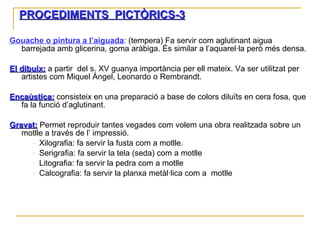 PROCEDIMENTS  PICTÒRICS-3 Gouache o pintura a l’aiguada : (tempera) Fa servir com aglutinant aigua barrejada amb glicerina, goma aràbiga. És similar a l’aquarel·la però més densa. El dibuix:  a partir  del s. XV guanya importància per ell mateix. Va ser utilitzat per artistes com Miquel Àngel, Leonardo o Rembrandt. Encaùstica:   consisteix en una preparació a base de colors diluïts en cera fosa, que fa la funció d’aglutinant. Gravat:  Permet reproduir tantes vegades com volem una obra realitzada sobre un motlle a través de l’ impressió.  Xilografia: fa servir la fusta com a motlle.  Serigrafia: fa servir la tela (seda) com a motlle Litografia: fa servir la pedra com a motlle Calcografia: fa servir la planxa metàl·lica com a  motlle 