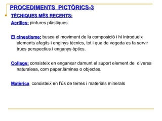 PROCEDIMENTS  PICTÒRICS-3 TÈCNIQUES MÉS RECENTS: Acrílics:  pintures plàstiques. El cinestisme:   busca el moviment de la composició i hi introdueix elements afegits i enginys tècnics, tot i que de vegeda es fa servir trucs perspectius i enganys òptics. Collage:  consisteix en enganxar damunt el suport element de  diversa naturalesa, com paper,làmines o objectes. Matèrica :  consisteix en l’ús de terres i materials minerals 