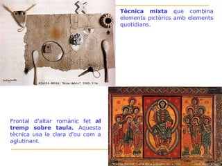 Tècnica mixta  que combina elements pictòrics amb elements quotidians. Frontal d'altar romànic fet  al tremp sobre taula.  Aquesta tècnica usa la clara d'ou com a aglutinant . 