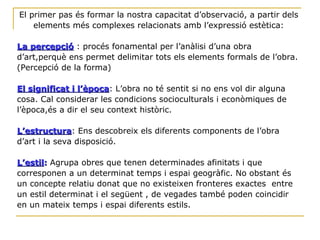 El primer pas és formar la nostra capacitat d’observació, a partir dels elements més complexes relacionats amb l’expressió estètica: La percepció  : procés fonamental per l’anàlisi d’una obra d’art,perquè ens permet delimitar tots els elements formals de l’obra.(Percepció de la forma) El significat i l’època : L’obra no té sentit si no ens vol dir alguna cosa. Cal considerar les condicions socioculturals i econòmiques de l’època,és a dir el seu context històric. L’estructura : Ens descobreix els diferents components de l’obra d’art i la seva disposició. L’estil :  Agrupa obres que tenen determinades afinitats i que corresponen a un determinat temps i espai geogràfic. No obstant és un concepte relatiu donat que no existeixen fronteres exactes  entre un estil determinat i el següent , de vegades també poden coincidir en un mateix temps i espai diferents estils. 